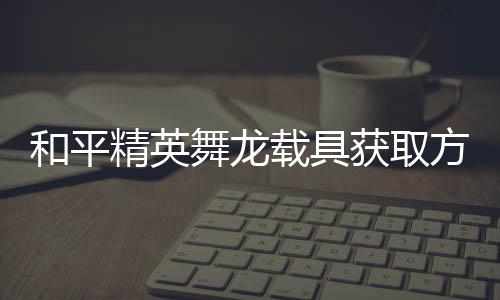 用介舞龙和平获取精英及玩载具绍方法法作